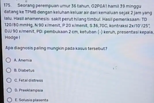 175. Seorang perempuan umur 36 tahun, G2POA1 hamil 39 minggu datang ke TPMB dengan keluhan keluar air dari kemaluan sejak2jam yang lalu. Hasil anamenesis: