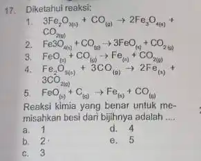 17.Diketahui reaksi: 1. 3Fe_(2)O_(3(s))+CO_((g))arrow 2Fe_(3)O_(4(s))+ CO_(2(g)) 2. Fe3O_(4(n))+CO_((s))arrow 3FeO_((n))+CO_(2(a)) 3. FeO_((s))+CO_((0))arrow Fe_((s))+CO_(2(g)) 4. Fe_(2)O_(3(s))+3CO_((0))arrow 2Fe_((s))+ 3CO_(2(a)) 5. FeO_((s))+C_((a))arrow Fe_((s))+CO_((a)) Reaksi kimia yang benar untuk