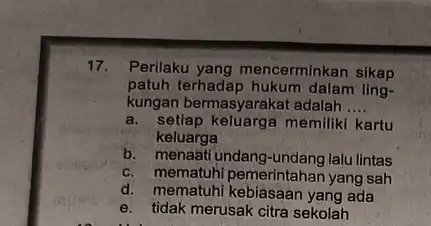 17.Perilaku yang mencerminkar sikap patuh terhadap hukum dalam ling- kungan bermasyarakat adalah __ a. setiap keluarga memilik kartu keluarga b. menaati undang-undang lalu lintas