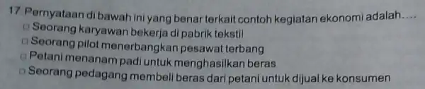 17.Pernyataan dibawah ini yang benar terkait contoh kegiatan ekonomi adalah. __ D Seorang karyawan bekerja di pabrik tekstil D Seorang pilot menerbangkan pesawal terbang