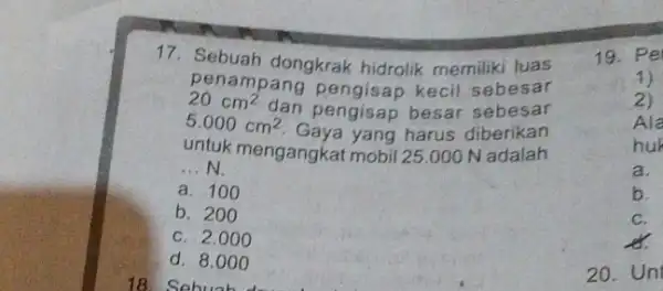 17.Sebuah dongkrak hidrolik memiliki luas penampang kecil sebesar 20cm^2 dan pengisap besar sebesar 5.000 cm2. Gaya yang harus diberikan untuk mengangkat mobil 25.000 N