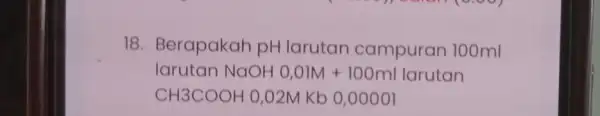 18. Berapakah pH larutan campuran 100ml larutan NaOH 0,0IM +100ml larutan CH3COOH O,O2MKb 0,0000l