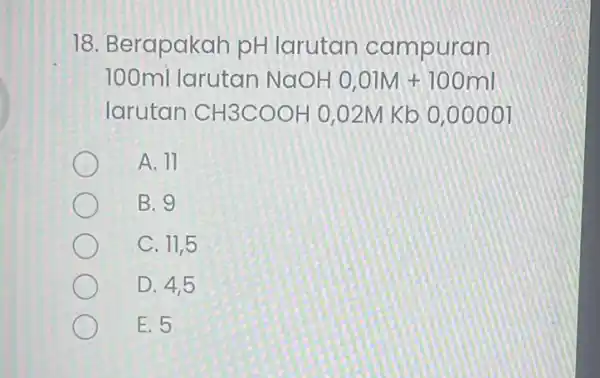 18. Berapakah pH larutan campuran 100ml larutan NaOHO,OlM+100ml larutan CH3COOH 0,02M Kb 0,00001 A. 11 B. 9 C. 11,5 D. 4,5 E. 5