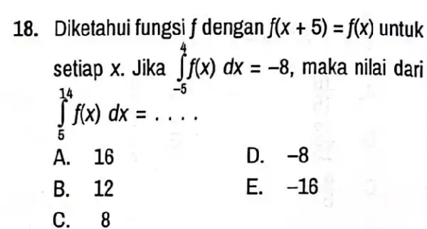 18. Diketahui fungsi f dengan f(x+5)=f(x) untuk setiap x. Jika int _(-5)^4f(x)dx=-8 maka nilai dari int _(5)^14f(x)dx=ldots A. 16 D. -8 B. 12 E.