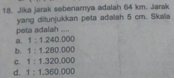 18. Jika jarak sebenarr ya adalah 64 km. Jarak yang ditunjukka n peta adalah 5 cm. Skala peta adalah __ a 1:1.240.000 b 1:1.280.000