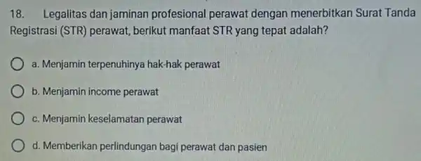 18. Legalitas dan jaminan profesional perawat dengan menerbitkan Surat Tanda Registrasi (STR)perawat, berikut manfaat STR yang tepat adalah? a. Menjamin terpenuhinya hak-hak perawat b.