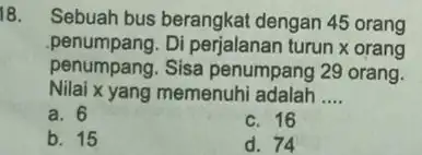 18. Sebuah bus berangkat dengan 45 orang penumpang. Di perjalanan turun x orang penumpang. Sisa penumpang 29 orang. Nilai x yang memenuhi adalah __