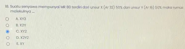 18. Suatu senyawa mempunyai MR 80 terdiri dari unsur x(Ar32)50% dan unsur Y(Ar16)50% maka rumus molekulnya __ A. XY3 B. X2Y C C. XY2