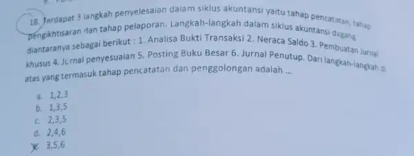 18. Terdapat 3 langkah penyelesaian dalam siklus akuntansi yaitu tahap pencatatan, tahap pengikhtisaran dan tahap pelaporan Langkah-langkah dalam siklus akuntansi dagang diantaranya sebagai berikut