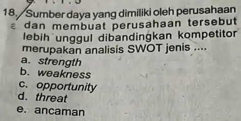 18./Sumber daya yang dimiliki oleh perusahaan c dan membuat Ih aan tersebut lebih unggul dibandingkan kompetitor merupakan analisis SWOT jenis __ a. strength b.