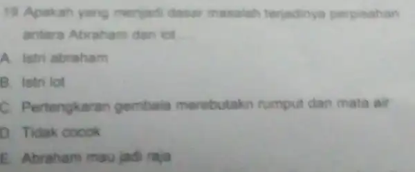 19 Apakah yang menjadi dasar masalah teriadinya perpisahan antara Abraham dan lot A. istri abraham B. Istri lot C. Pertengka ran gembala nerebutakn rumput