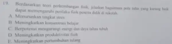 19 Berdasarkan teori perkembangan fisik, jelaskan bagaimana pola tidur yang kurang baik dapat memengaruhi perilaku fisik peserta didik di sekolah. A . Menurunkan tingkat