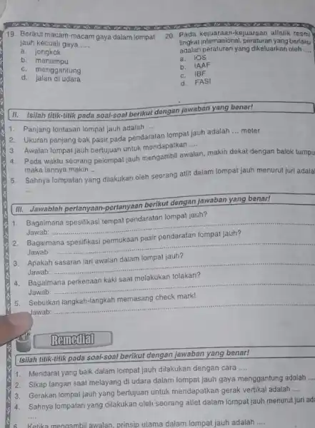 19. Berikut macam-macam gaya dalam lompat jauh kecuali gaya __ a jongkok b menumpu c. menggantung d jalan di udara II. Isilah titik-titik pada