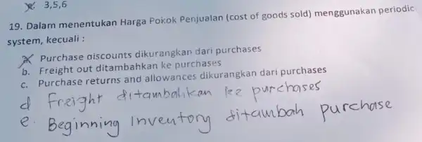 19. Dalam menentukan Harga Pokok Penjualan (cost of goods sold)menggunakan periodic system, kecuali : Purchase aiscounts dikurangkan dari purchases b. Freight out ditambahkan ke