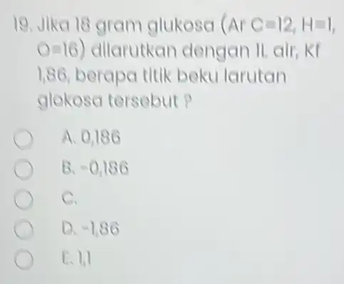 19. Jika 18 gram glukosa (ArC=12,H=1 O=16) dilarutkan dengan 1,86 berapa titik beku larutan glokosa tersebut? A. 0,186 B. -0,186 C. D. -1,86 E.