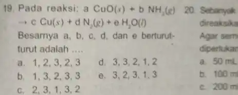 19. Pada reaksi: aCuO(s)+bNH_(3)(g) arrow cCu(s)+dN_(2)(g)+eH_(2)O(l) Besarnya a, b, c d. dan e berturut- turut adalah __ a. 1,2,3 . 2. 3 d. 3,3,21.2