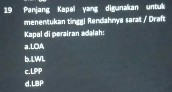 19 Panjang Kapal yang digunakan untuk menentuk an tinggi Rendahny.a sarat / Draft Kapal di perairan adalah: a.LOA b.LWL c.LPP d.LBP