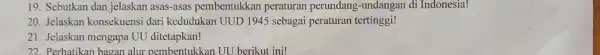 19. Sebutkan dan jelaskan asas-asas pembentukkan peraturan perundang -undangan di Indonesia! 20. Jelaskan konsekuensi dari kedudukan UUD 1945 sebagai peraturan tertinggi! 21. Jelaskan mengapa