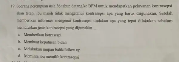 19. Seorang perempuan usia 36 tahun datang ke BPM untuk mendapatkan pelayanan kontrasepsi akan tetapi ibu masih tidak mengetahui kontrasepsi apa yang harus diigunakan.