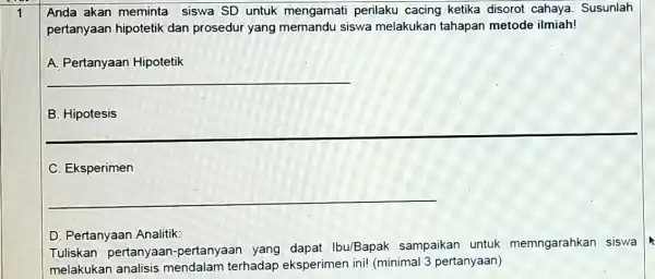 1 Anda akan meminta siswa SD untuk mengamati perilaku cacing ketika disorot cahaya. Susunlah pertanyaan hipotetik dan prosedur yang memandu siswa melakukan tahapan metode