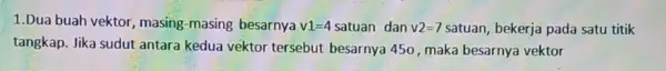 1.Dua buah vektor , masing-masing besarnya v1=4 satuan dan v2=7 satuan, bekerja pada satu titik tangkap. Jika sudut antara kedua vektor tersebut besarnya 450