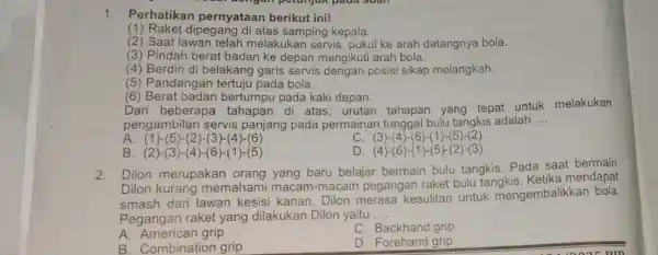 1.Perhatikan pernyataan berikut ini! (1) Raket dipegang di atas samping kepala. (2) Saat lawar telah melakukan servis, pukul ke arah datangnya bola. (3) Pindah