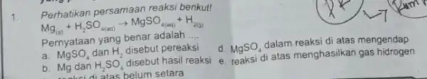 1 Perhatikan persamaan reaksi berikut! Mg_((a))+H_(2)SO_(4(ac))arrow MgSO_(4(aq))+H_(2(a))) Pernyataan yang benar adalah .... d. MgSO_(4) dalam reaksi di atas mengendap MgSO_(4) dan H_(2) disebut pereaksi