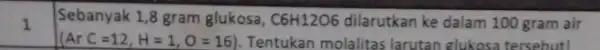 1 Sebanyak 1,8 gram glukosa, C6H1206 dilarutkan ke dalam 100 gram air (ArC=12,H=1,O=16) Tentukan molalitas larutan glukosa tersebut!