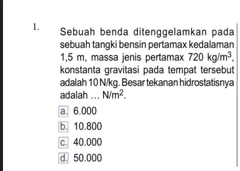 1. Sebuah benda ditenggelamkan pada sebuah tangki bensin kedalaman 1,5 m, massa jenis pertamax 720kg/m^3 konstanta gravitasi pada tempat tersebut adalah 10N/kg Besar tekanan