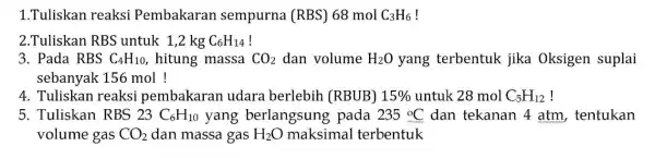 1.Tuliskan reaksi Pembakaran sempurna (RBS)68 mol C_(3)H_(6) 2.Tuliskan RBS untuk 1,2 kg C_(6)H_(14) ! 3. Pada RBS C_(4)H_(10) , hitung massa CO_(2) dan volume