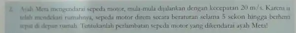 2. Avah Meta mengendarai sepeda motor mula-mula dijalankan dengan kecepatan 20m/s Karena ia telah mendekat rumahnya sepeda motor direm secara beraturan selama 5 sekon