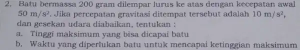 2. Batu bermassa 200 gram dilempar lurus ke atas dengan kecepatan awal 50m/s^2 Jika percepatan gravitasi ditempat tersebut adalah 10m/s^2 dan gesekan udara diabaikan,