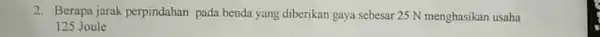 2. Berapa jarak perpindahan pada benda yang diberikan gaya sebesar 25 N menghasikan usaha 125 Joule