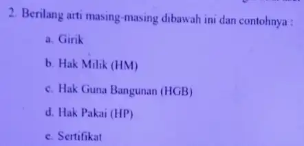 2. Berilang arti masing -masing dibawah ini dan contohnya : a. Girik b. Hak Milik (HM) c. Hak Guna Bangunan (HGB) d. Hak Pakai