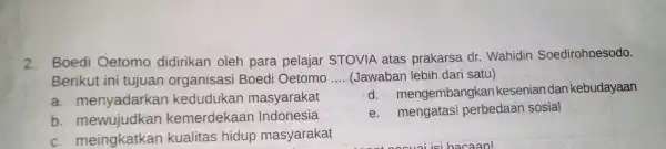 2. Boedi Oetomo didirikan oleh para pelajar STOVIA atas prakarsa dr.Wahidin Soedirohoesodo. Berikut ini tujuan organisasi Boedi Oetomo __ (Jawaban lebih dari satu) a.