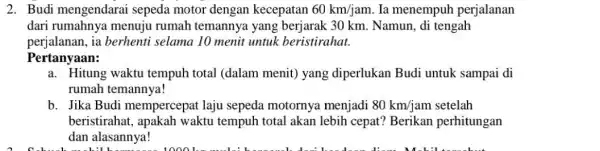 2. Budi mengendarai sepeda motor dengan kecepatan 60km/jam Ia menempuh perjalanan dari rumahnya menujuu rumah temannya yang 30 km. Namun, di tengah perjalanan, ia