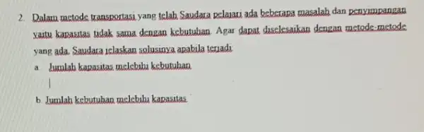 2. Dalam metode transportasi yang telah Saudara pelajari ada beberapa masalah dan penyimpangan vaitu kapasitas tidak sama dengan kebutuhan. Agar dapat diselesaikan dengan metode,metode