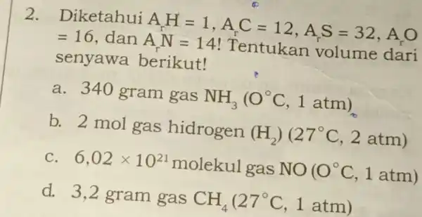 2. Diketahui AA=1,A_(r)C=12,A_(r)S=32,A_(r)OAr_(r)=14!TrnnutukanYOl1mmode =16 , dan A.N- 14/Tentukan volume dan senyawa berikut! a. 340 gram gas NH_(3)(O^circ C,1atm) b. 2 mol gas hidrogen (H_(2))(27^circ