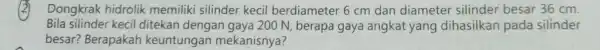2 Dongkrak hidrolik memiliki silinder kecil berdiameter 6 cm dan diameter silinder besar 36 cm Bila silinder kecil ditekan dengan gaya 200 N, berapa