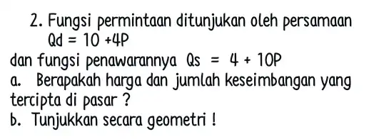 2. Fungsi permintaan ditunjukan oleh persamaan Qd=10+4P dan fungsi penawarannya Qs=4+10P a. Berapakah harga dan jumlah keseimbangan yang tercipta di pasar ? b. Tunjukkan