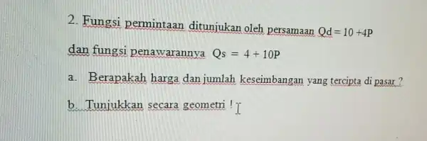 2. Fungsi permintaan ditunjukan oleh persamaan Qd=10+4P dan fungsi penawarannya Qs=4+10P a. Berapakah harga dan jumlah keseimbangan yang tercipta di pasar? b. Tunjukkan secara