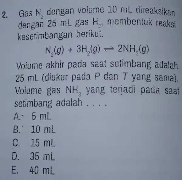 2. Gas N_(2) dengan volume 20 ml direaksikan dengan 25 mi gas H_(2) membentuk reaksi kesetimbangan berikut. N_(2)(g)+3H_(2)(g)leftharpoons 2NH_(3)(g) Volume akhir pada mbang adalah