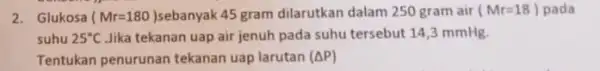 2. Glukosa (Mr=180) 45 gram dilarutkan dalam 250 gram air (Mr=18) pada suhu 25^circ C Jika tekanan uap air jenuh pada suhu tersebut 14,3