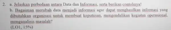 2. a. Jelaskan perbedaan antara Data dan Informasi serta berikan contohnya! b. Bagaiman merubah data menjadi informasi agar dapat menghasilkan informasi yang dibutuhkan organisasi