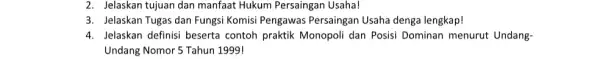 2. Jelaskan tujuan dan manfaat Hukum Persaingan Usaha! 3. Jelaskan Tugas dan Fungsi Komisi Pengawas Persaingan Usaha denga lengkap! 4. Jelaskan definisi beserta contoh