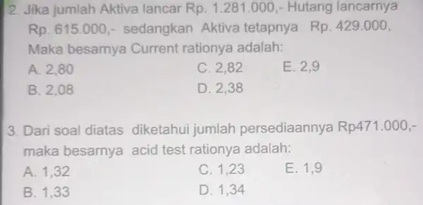 2. Jika jumlah Aktiva lancar Rp.1.281.000 - Hutang lancarnya Rp.615.000 - sedangkan Aktiva tetapnya Rp.429.000 Maka besarnya Current rationya adalah: A. 2,80 C. 2,82