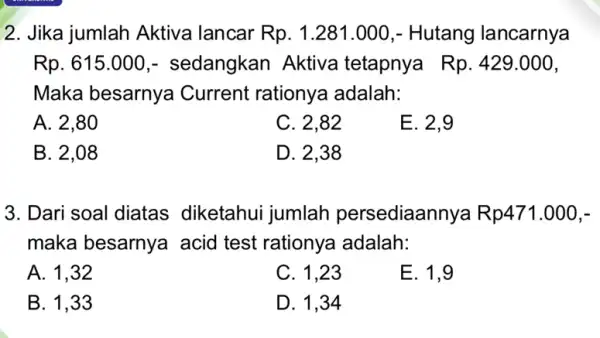 2. Jika jumlah Aktiva lancar Rp.1.281.000 , Hutang lancarnya Rp.615.000 - sedangkan Aktiva tetapnya Rp.429.000 Maka besarnya Current rationya adalah: A. 2,80 C. 2,82