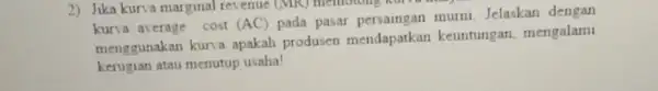 2) Jika kurva marginal revenue (MK)memotong kurva kurva average cost (AC) pada pasar murni, Jelaskan dengan menggunakan kurva apakah produsen mendapatkan keuntungan, mengalami kerugian