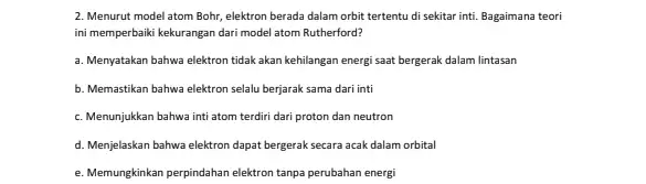 2. Menurut model atom Bohr, elektron berada dalam orbit tertentu di sekitar inti. Bagaimana teori ini memperbaiki kekurangan dari model atom Rutherford? a. Menyatakan