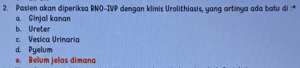 2. Pasien akan diperiksa BNO -IVP dengan klinis Urolithiasis, yang artinya ada batu di a. Ginjal kanan b. Ureter c. Vesica Urinaria d. Pyelum